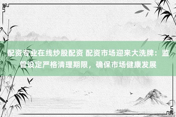 配资专业在线炒股配资 配资市场迎来大洗牌：监管设定严格清理期限，确保市场健康发展