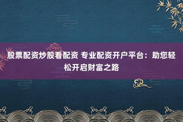 股票配资炒股看配资 专业配资开户平台：助您轻松开启财富之路