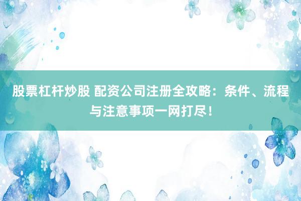 股票杠杆炒股 配资公司注册全攻略：条件、流程与注意事项一网打尽！
