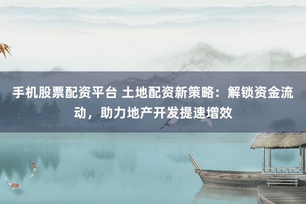 手机股票配资平台 土地配资新策略：解锁资金流动，助力地产开发提速增效