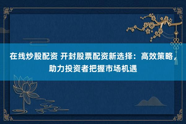 在线炒股配资 开封股票配资新选择：高效策略，助力投资者把握市场机遇