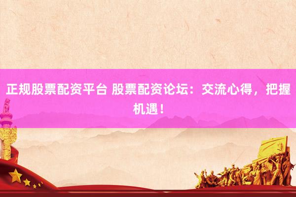 正规股票配资平台 股票配资论坛：交流心得，把握机遇！
