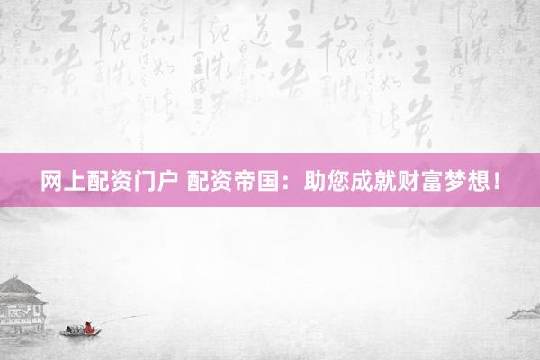 网上配资门户 配资帝国：助您成就财富梦想！