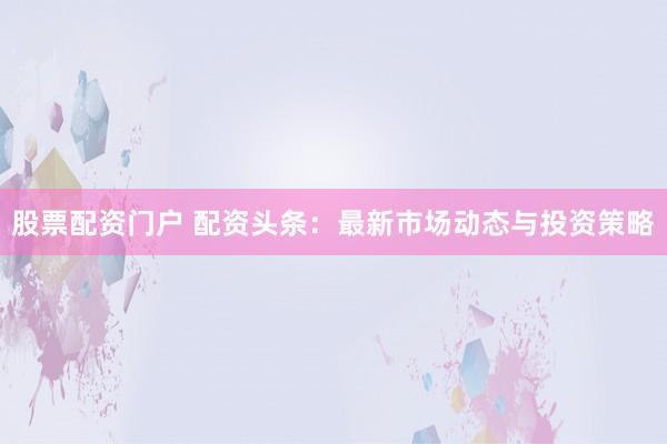 股票配资门户 配资头条：最新市场动态与投资策略