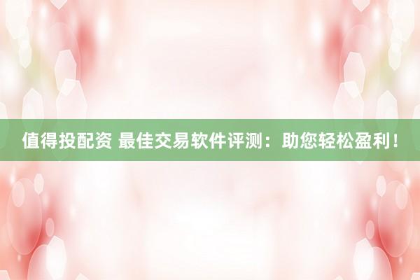 值得投配资 最佳交易软件评测：助您轻松盈利！