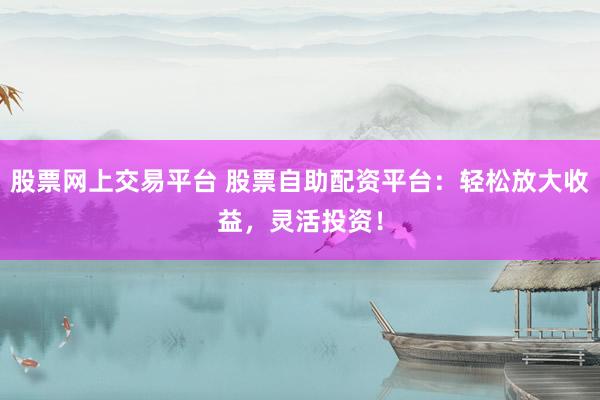 股票网上交易平台 股票自助配资平台：轻松放大收益，灵活投资！