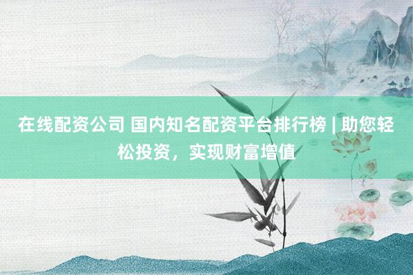 在线配资公司 国内知名配资平台排行榜 | 助您轻松投资，实现财富增值