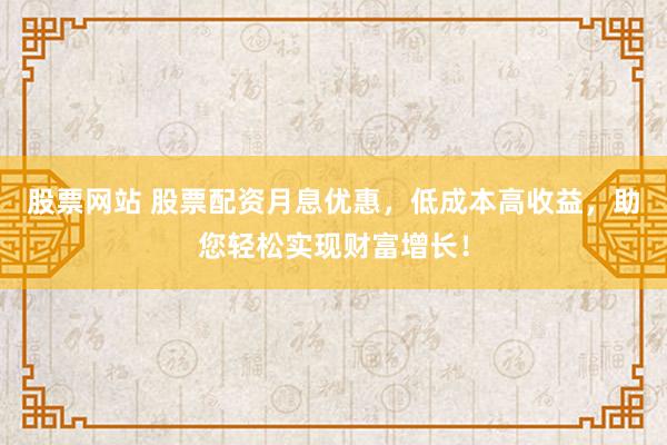 股票网站 股票配资月息优惠，低成本高收益，助您轻松实现财富增长！