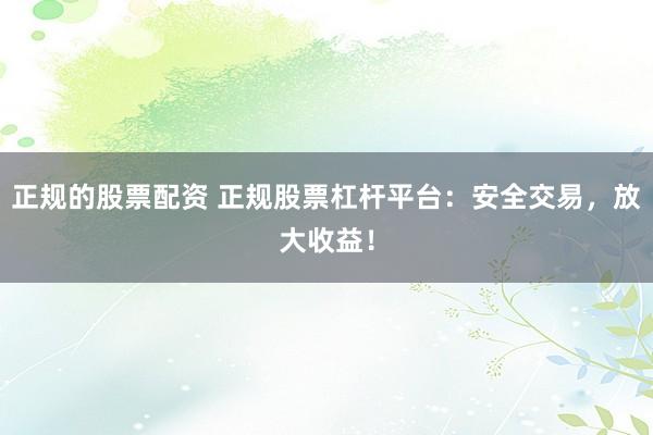 正规的股票配资 正规股票杠杆平台：安全交易，放大收益！