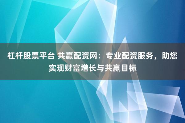杠杆股票平台 共赢配资网：专业配资服务，助您实现财富增长与共赢目标
