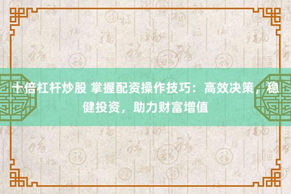 十倍杠杆炒股 掌握配资操作技巧：高效决策，稳健投资，助力财富增值