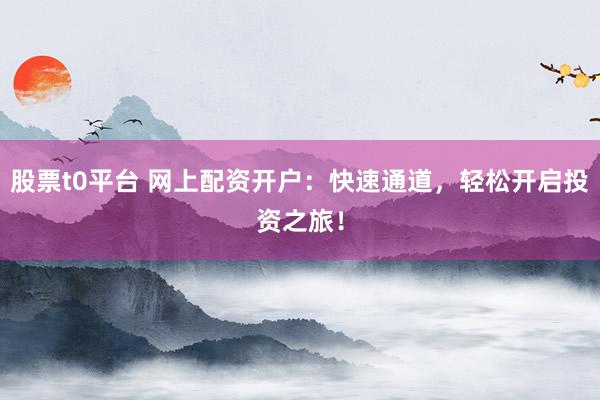 股票t0平台 网上配资开户：快速通道，轻松开启投资之旅！
