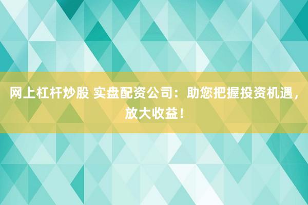 网上杠杆炒股 实盘配资公司：助您把握投资机遇，放大收益！