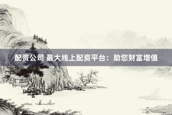 配资公司 最大线上配资平台：助您财富增值