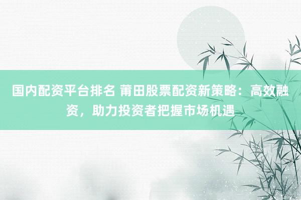 国内配资平台排名 莆田股票配资新策略：高效融资，助力投资者把握市场机遇