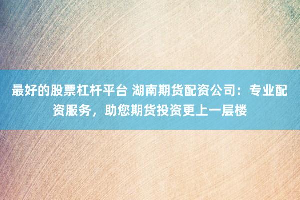 最好的股票杠杆平台 湖南期货配资公司：专业配资服务，助您期货投资更上一层楼