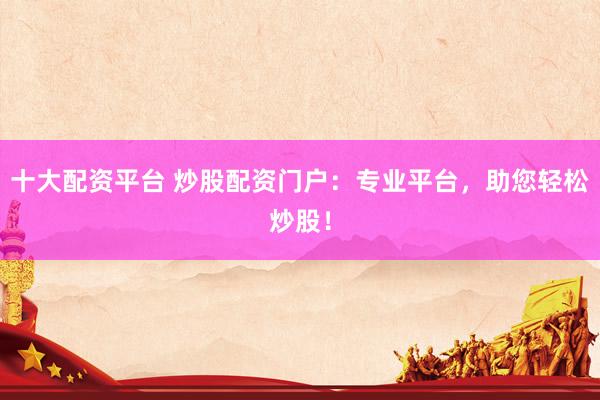 十大配资平台 炒股配资门户：专业平台，助您轻松炒股！