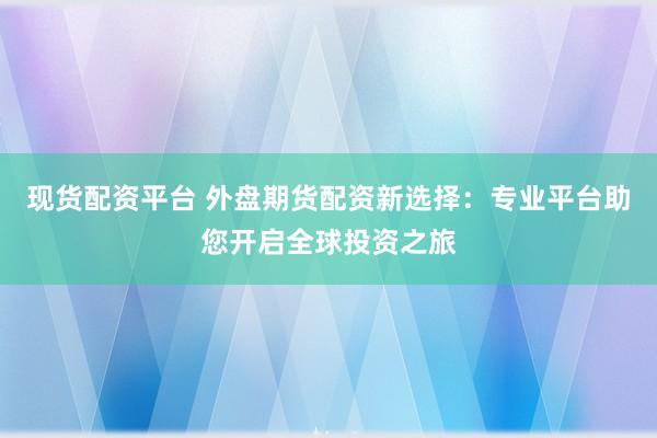 现货配资平台 外盘期货配资新选择：专业平台助您开启全球投资之旅