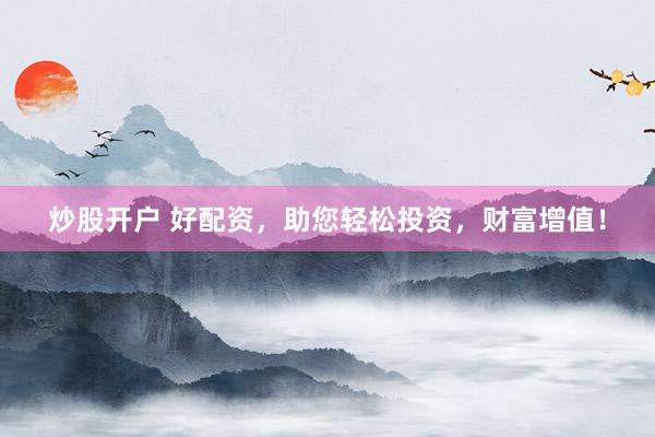 炒股开户 好配资，助您轻松投资，财富增值！