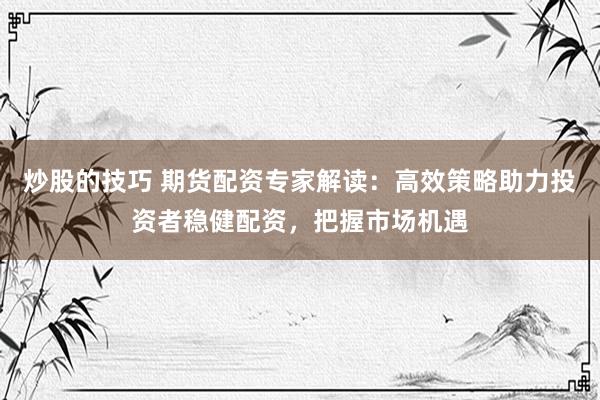 炒股的技巧 期货配资专家解读：高效策略助力投资者稳健配资，把握市场机遇