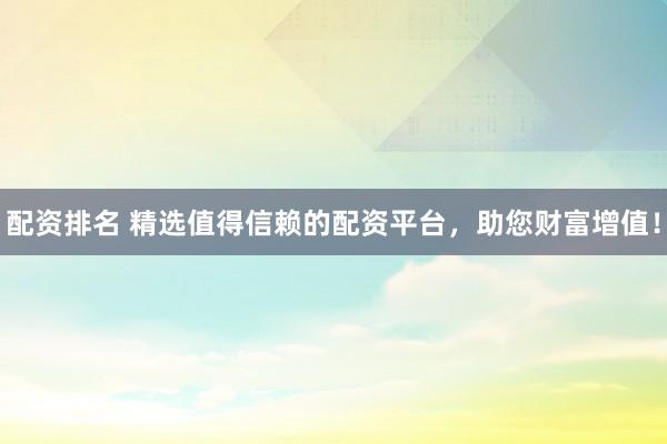 配资排名 精选值得信赖的配资平台，助您财富增值！