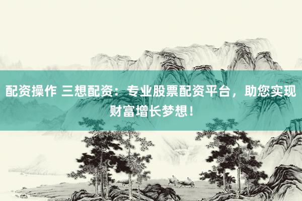 配资操作 三想配资：专业股票配资平台，助您实现财富增长梦想！