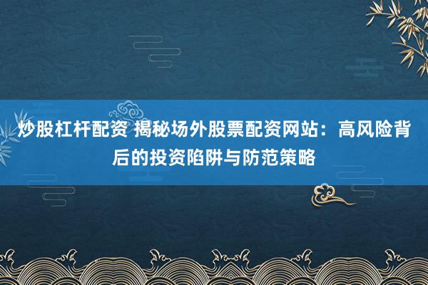 炒股杠杆配资 揭秘场外股票配资网站：高风险背后的投资陷阱与防范策略
