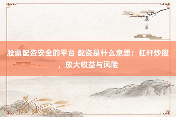 股票配资安全的平台 配资是什么意思：杠杆炒股，放大收益与风险