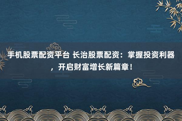 手机股票配资平台 长治股票配资：掌握投资利器，开启财富增长新篇章！