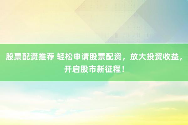 股票配资推荐 轻松申请股票配资，放大投资收益，开启股市新征程！