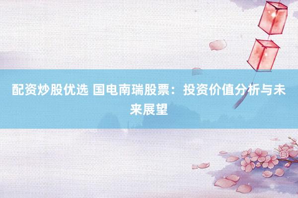 配资炒股优选 国电南瑞股票：投资价值分析与未来展望