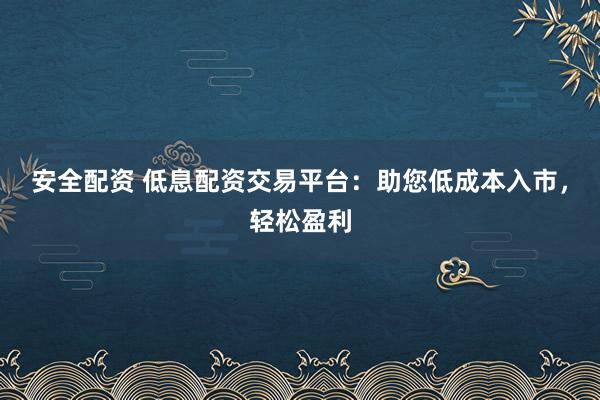 安全配资 低息配资交易平台：助您低成本入市，轻松盈利