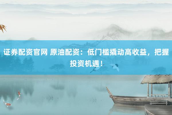 证券配资官网 原油配资：低门槛撬动高收益，把握投资机遇！