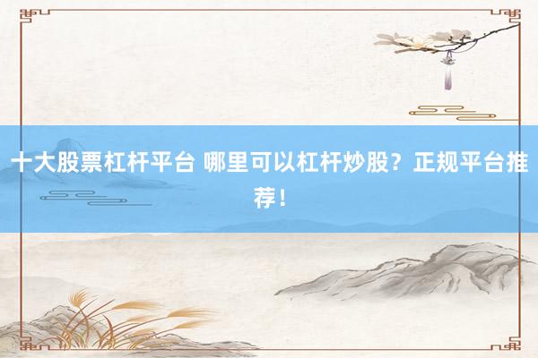十大股票杠杆平台 哪里可以杠杆炒股？正规平台推荐！