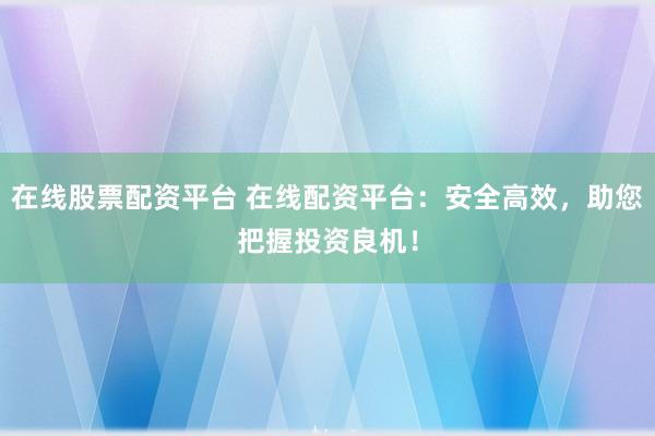 在线股票配资平台 在线配资平台：安全高效，助您把握投资良机！