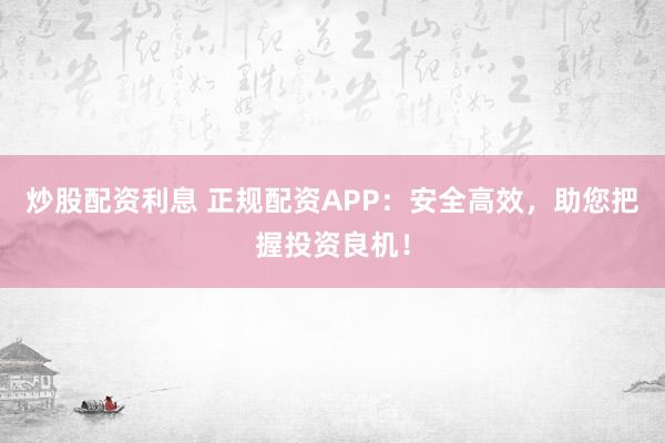 炒股配资利息 正规配资APP：安全高效，助您把握投资良机！