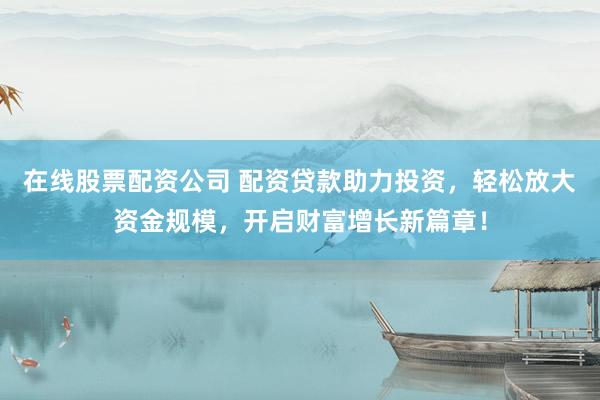在线股票配资公司 配资贷款助力投资，轻松放大资金规模，开启财富增长新篇章！