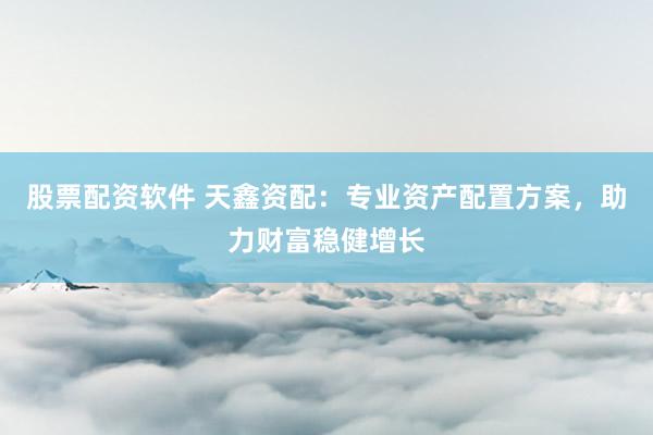股票配资软件 天鑫资配：专业资产配置方案，助力财富稳健增长