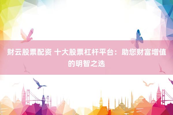 财云股票配资 十大股票杠杆平台：助您财富增值的明智之选