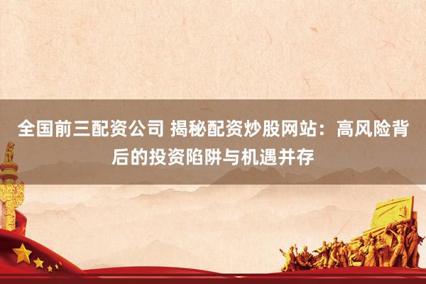 全国前三配资公司 揭秘配资炒股网站：高风险背后的投资陷阱与机遇并存