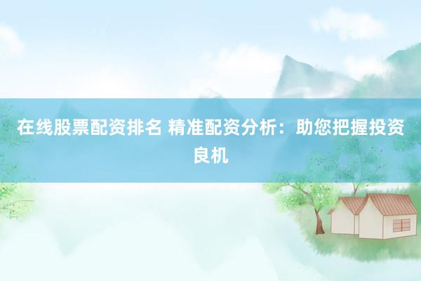 在线股票配资排名 精准配资分析：助您把握投资良机