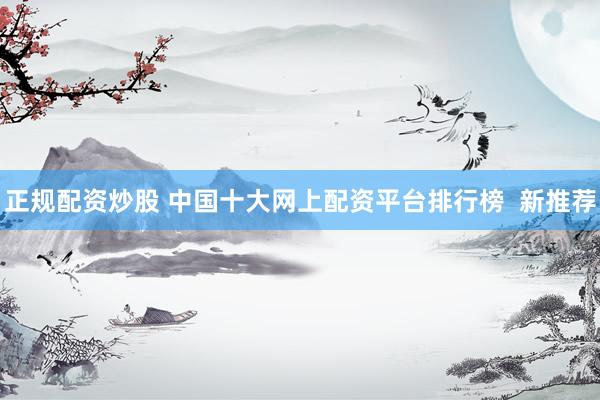 正规配资炒股 中国十大网上配资平台排行榜  新推荐