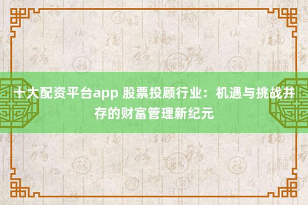 十大配资平台app 股票投顾行业:机遇与挑战并存的财富管理新纪元