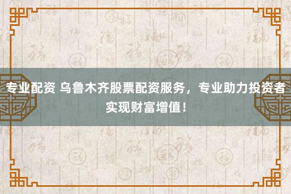 专业配资 乌鲁木齐股票配资服务,专业助力投资者实现财富增值!