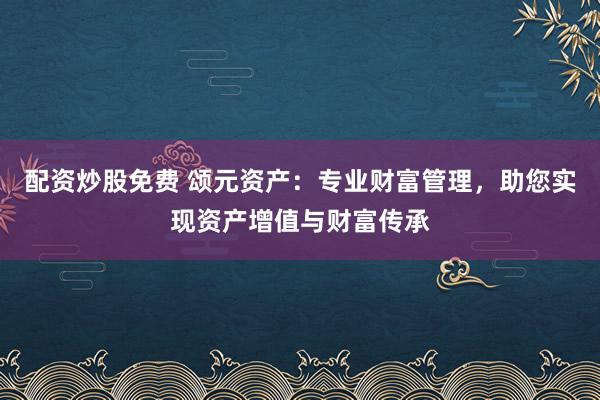 配资炒股免费 颂元资产:专业财富管理,助您实现资产增值与财富传承