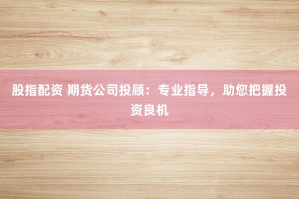 股指配资 期货公司投顾:专业指导,助您把握投资良机