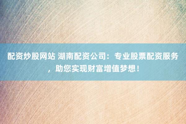 配资炒股网站 湖南配资公司:专业股票配资服务,助您实现财富增值梦想!