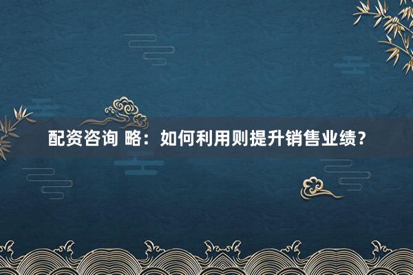 配资咨询 略：如何利用则提升销售业绩？