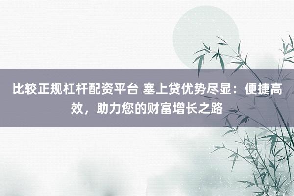 比较正规杠杆配资平台 塞上贷优势尽显：便捷高效，助力您的财富增长之路