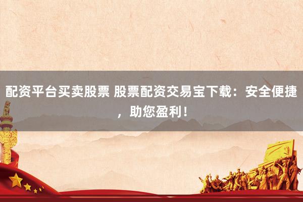 配资平台买卖股票 股票配资交易宝下载:安全便捷,助您盈利!